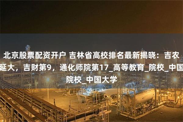 北京股票配资开户 吉林省高校排名最新揭晓：吉农接近延大，吉财第9，通化师院第17_高等教育_院校_中国大学