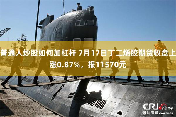 普通人炒股如何加杠杆 7月17日丁二烯胶期货收盘上涨0.87%，报11570元