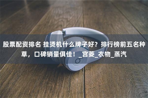 股票配资排名 挂烫机什么牌子好？排行榜前五名种草，口碑销量俱佳！_宫菱_衣物_蒸汽