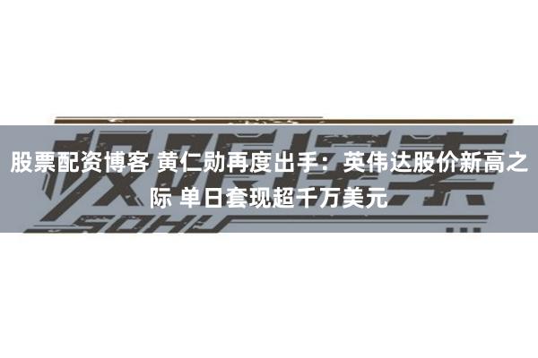 股票配资博客 黄仁勋再度出手：英伟达股价新高之际 单日套现超千万美元