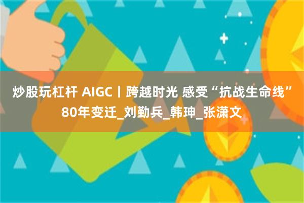 炒股玩杠杆 AIGC丨跨越时光 感受“抗战生命线”80年变迁_刘勤兵_韩珅_张潇文