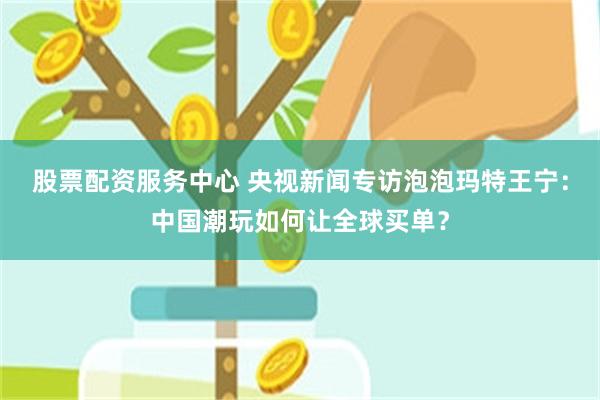 股票配资服务中心 央视新闻专访泡泡玛特王宁：中国潮玩如何让全球买单？