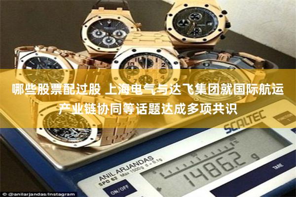 哪些股票配过股 上海电气与达飞集团就国际航运产业链协同等话题达成多项共识