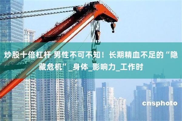 炒股十倍杠杆 男性不可不知！长期精血不足的“隐藏危机”_身体_影响力_工作时