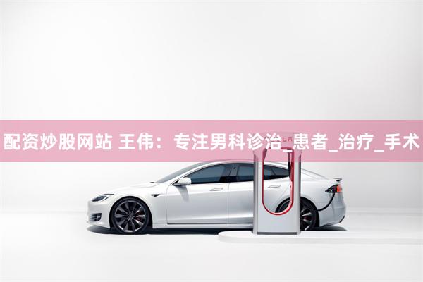 配资炒股网站 王伟：专注男科诊治_患者_治疗_手术