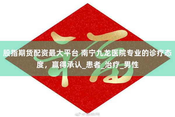 股指期货配资最大平台 南宁九龙医院专业的诊疗态度，赢得承认_患者_治疗_男性