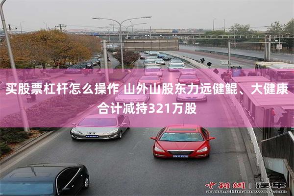 买股票杠杆怎么操作 山外山股东力远健鲲、大健康合计减持321万股