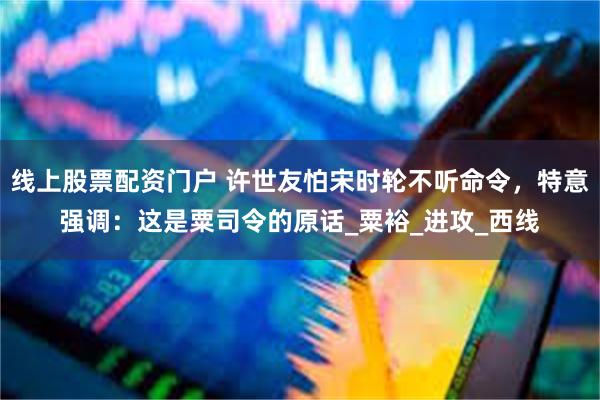 线上股票配资门户 许世友怕宋时轮不听命令，特意强调：这是粟司令的原话_粟裕_进攻_西线