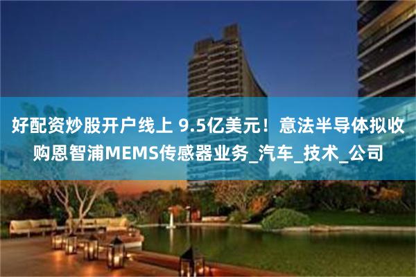 好配资炒股开户线上 9.5亿美元！意法半导体拟收购恩智浦MEMS传感器业务_汽车_技术_公司