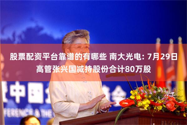 股票配资平台靠谱的有哪些 南大光电: 7月29日高管张兴国减持股份合计80万股