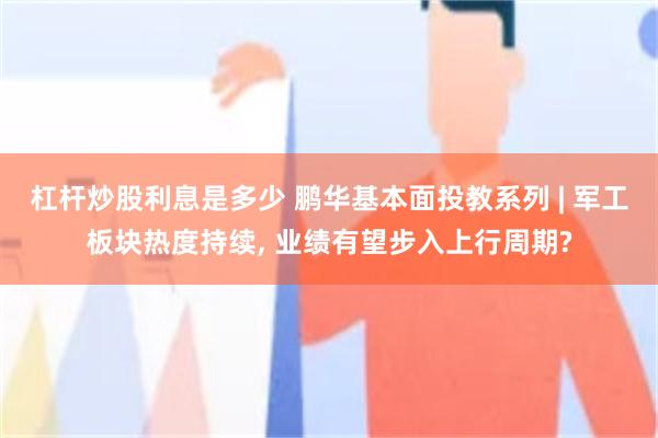 杠杆炒股利息是多少 鹏华基本面投教系列 | 军工板块热度持续, 业绩有望步入上行周期?