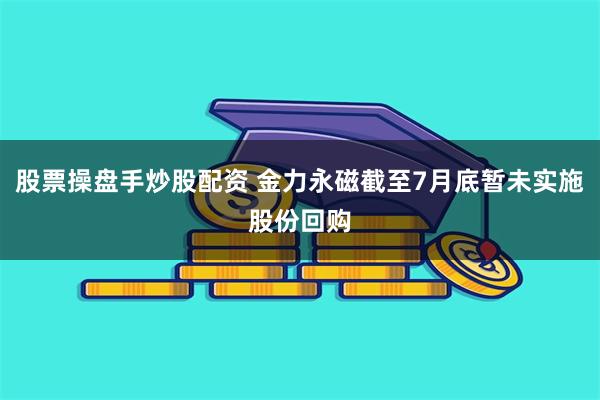 股票操盘手炒股配资 金力永磁截至7月底暂未实施股份回购