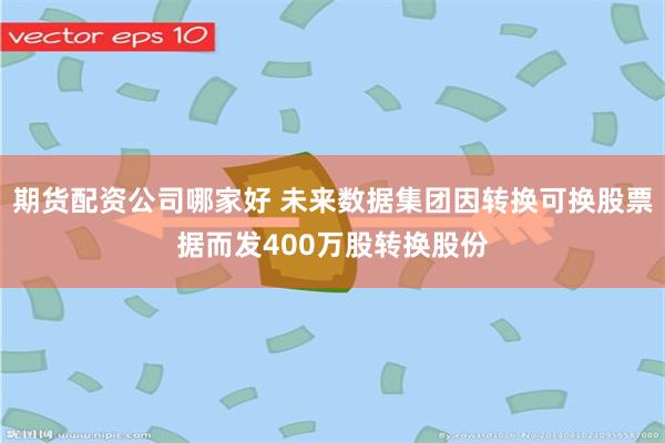 期货配资公司哪家好 未来数据集团因转换可换股票据而发400万股转换股份