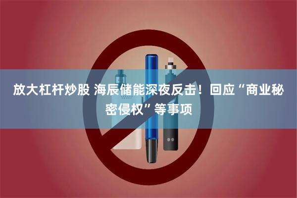 放大杠杆炒股 海辰储能深夜反击！回应“商业秘密侵权”等事项