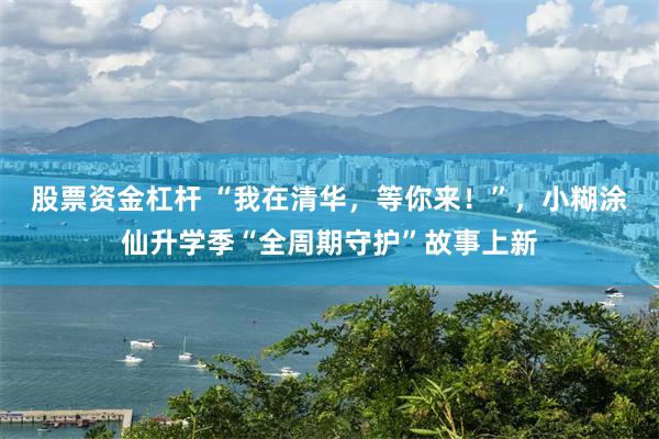 股票资金杠杆 “我在清华，等你来！”，小糊涂仙升学季“全周期守护”故事上新