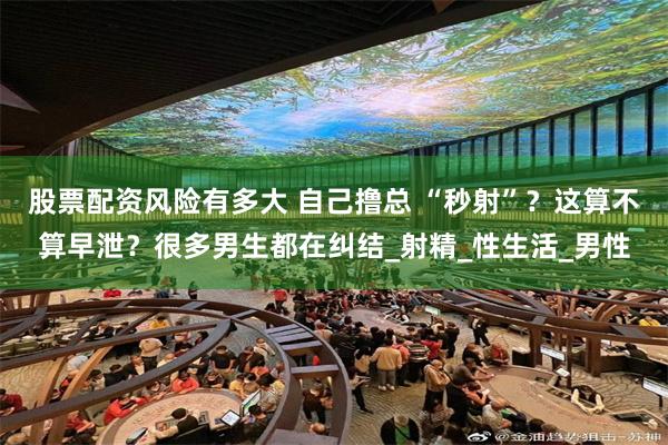 股票配资风险有多大 自己撸总 “秒射”？这算不算早泄？很多男生都在纠结_射精_性生活_男性