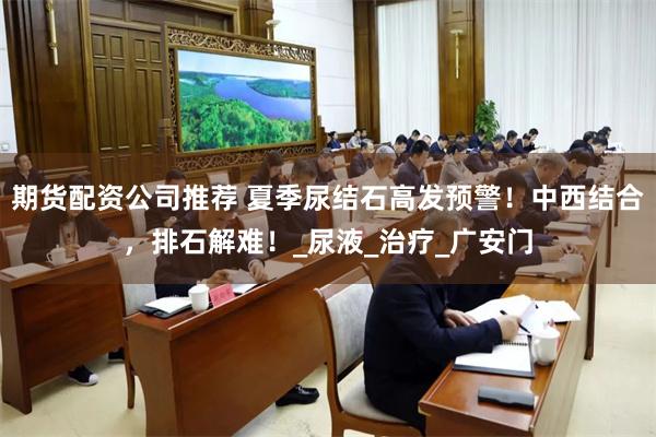 期货配资公司推荐 夏季尿结石高发预警！中西结合，排石解难！_尿液_治疗_广安门