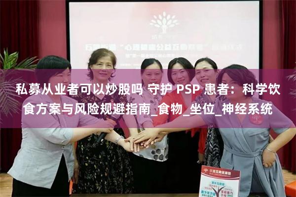 私募从业者可以炒股吗 守护 PSP 患者：科学饮食方案与风险规避指南_食物_坐位_神经系统