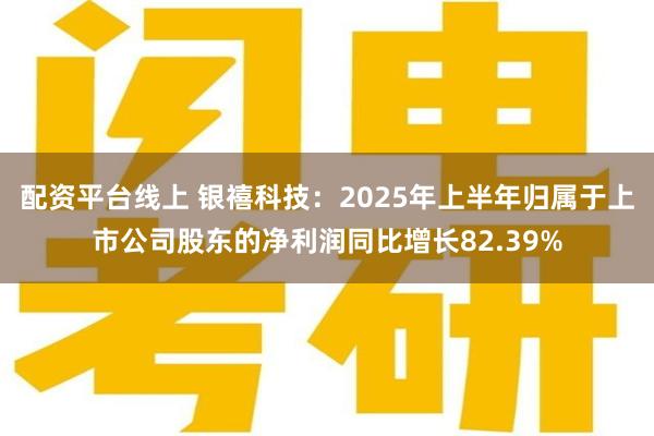 配资平台线上 银禧科技：2025年上半年归属于上市公司股东的净利润同比增长82.39%