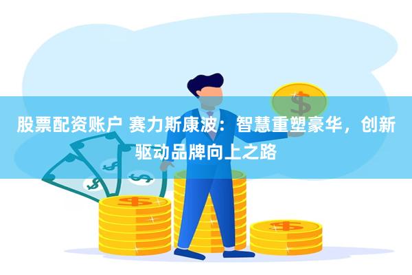 股票配资账户 赛力斯康波：智慧重塑豪华，创新驱动品牌向上之路