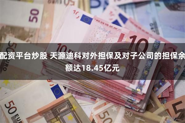 配资平台炒股 天源迪科对外担保及对子公司的担保余额达18.45亿元