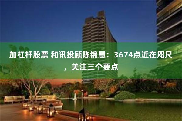 加杠杆股票 和讯投顾陈锦慧：3674点近在咫尺，关注三个要点