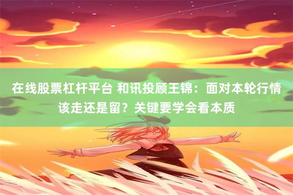 在线股票杠杆平台 和讯投顾王锦：面对本轮行情该走还是留？关键要学会看本质