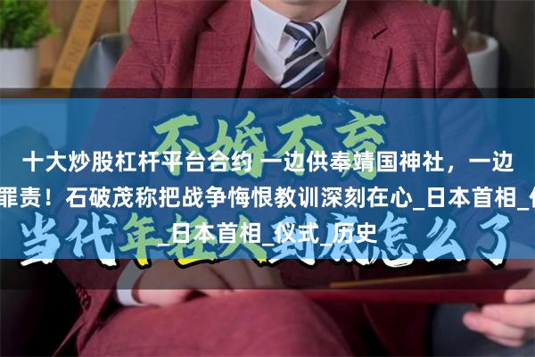十大炒股杠杆平台合约 一边供奉靖国神社，一边擦掉侵略罪责！石破茂称把战争悔恨教训深刻在心_日本首相_仪式_历史