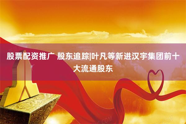股票配资推广 股东追踪|叶凡等新进汉宇集团前十大流通股东