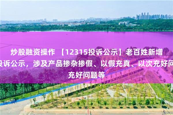 炒股融资操作 【12315投诉公示】老百姓新增7件投诉公示，涉及产品掺杂掺假、以假充真、以次充好问题等