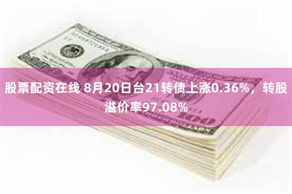 股票配资在线 8月20日台21转债上涨0.36%，转股溢价率97.08%