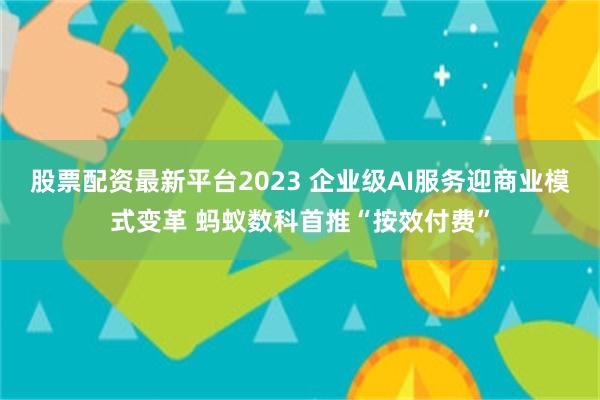股票配资最新平台2023 企业级AI服务迎商业模式变革 蚂蚁数科首推“按效付费”