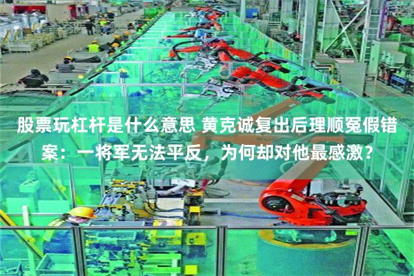 股票玩杠杆是什么意思 黄克诚复出后理顺冤假错案：一将军无法平反，为何却对他最感激？