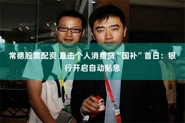 常德股票配资 直击个人消费贷“国补”首日：银行开启自动贴息