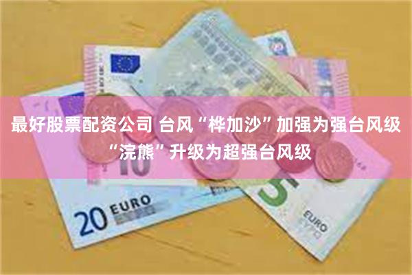 最好股票配资公司 台风“桦加沙”加强为强台风级 “浣熊”升级为超强台风级