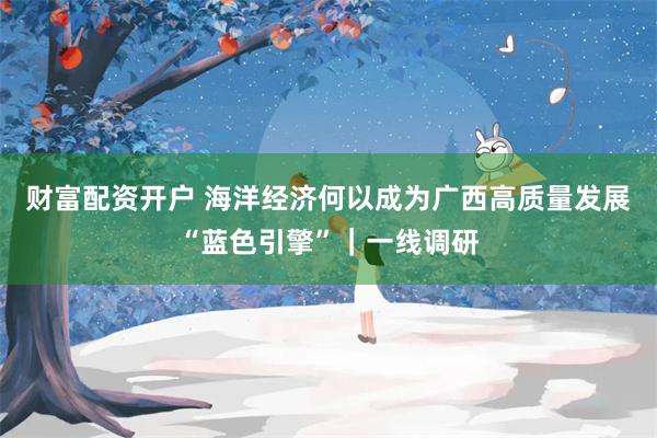 财富配资开户 海洋经济何以成为广西高质量发展“蓝色引擎”|一线调研