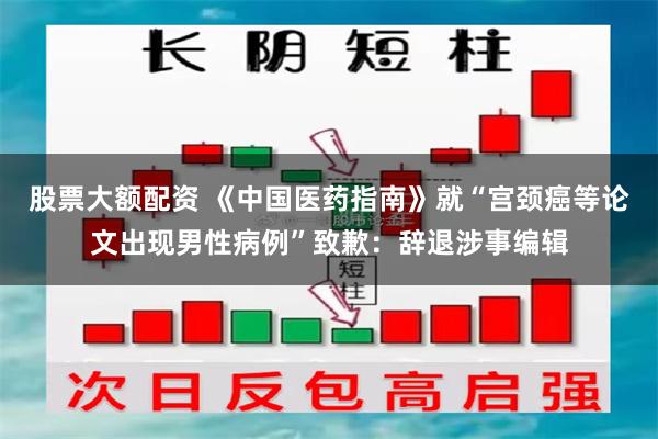 股票大额配资 《中国医药指南》就“宫颈癌等论文出现男性病例”致歉：辞退涉事编辑