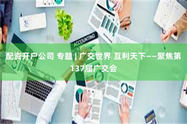 配资开户公司 专题 | 广交世界 互利天下——聚焦第137届广交会
