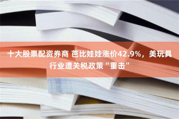 十大股票配资券商 芭比娃娃涨价42.9%，美玩具行业遭关税政策“重击”