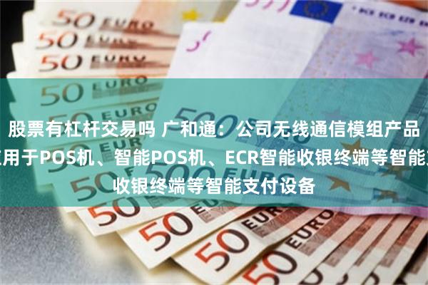 股票有杠杆交易吗 广和通：公司无线通信模组产品可广泛应用于POS机、智能POS机、ECR智能收银终端等智能支付设备