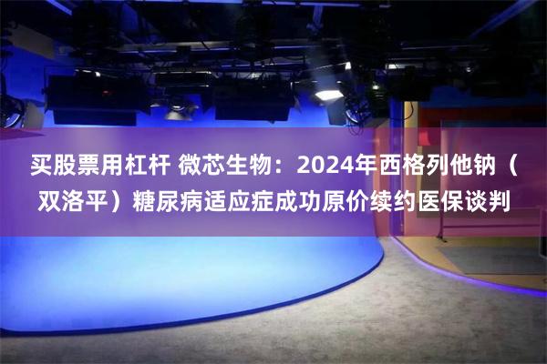买股票用杠杆 微芯生物：2024年西格列他钠（双洛平）糖尿病适应症成功原价续约医保谈判
