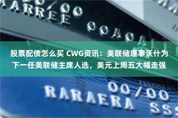 股票配债怎么买 CWG资讯：美联储理事沃什为下一任美联储主席人选，美元上周五大幅走强